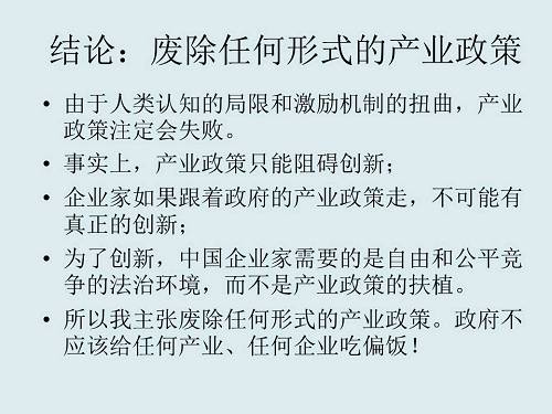 由于人类认知的局限和激励机制的扭曲，产业政策注定会失败。如果企业家跟着政府的产业政策走，就不可能有真正的创新。为了创新，中国企业家需要的是自由和公平竞争的法治环境，而不是产业政策的扶植。所以我主张废除任何形式的产业政策，政府不应该给任何产业、任何企业吃偏饭。